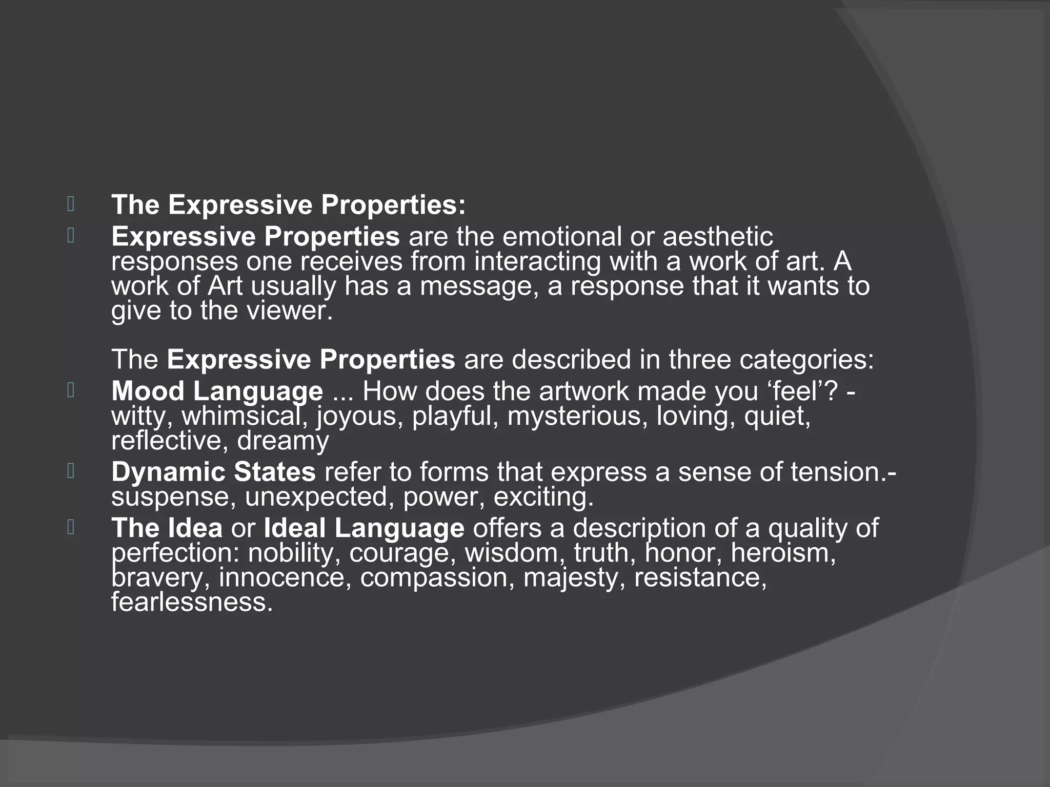 The Expressive Properties:
 Expressive Properties are the emotional or aesthetic
responses one receives from interacting with a work of art. A
work of Art usually has a message, a response that it wants to
give to the viewer.
The Expressive Properties are described in three categories:
 Mood Language ... How does the artwork made you ‘feel’? -
witty, whimsical, joyous, playful, mysterious, loving, quiet,
reflective, dreamy
 Dynamic States refer to forms that express a sense of tension.-
suspense, unexpected, power, exciting.
 The Idea or Ideal Language offers a description of a quality of
perfection: nobility, courage, wisdom, truth, honor, heroism,
bravery, innocence, compassion, majesty, resistance,
fearlessness.
 