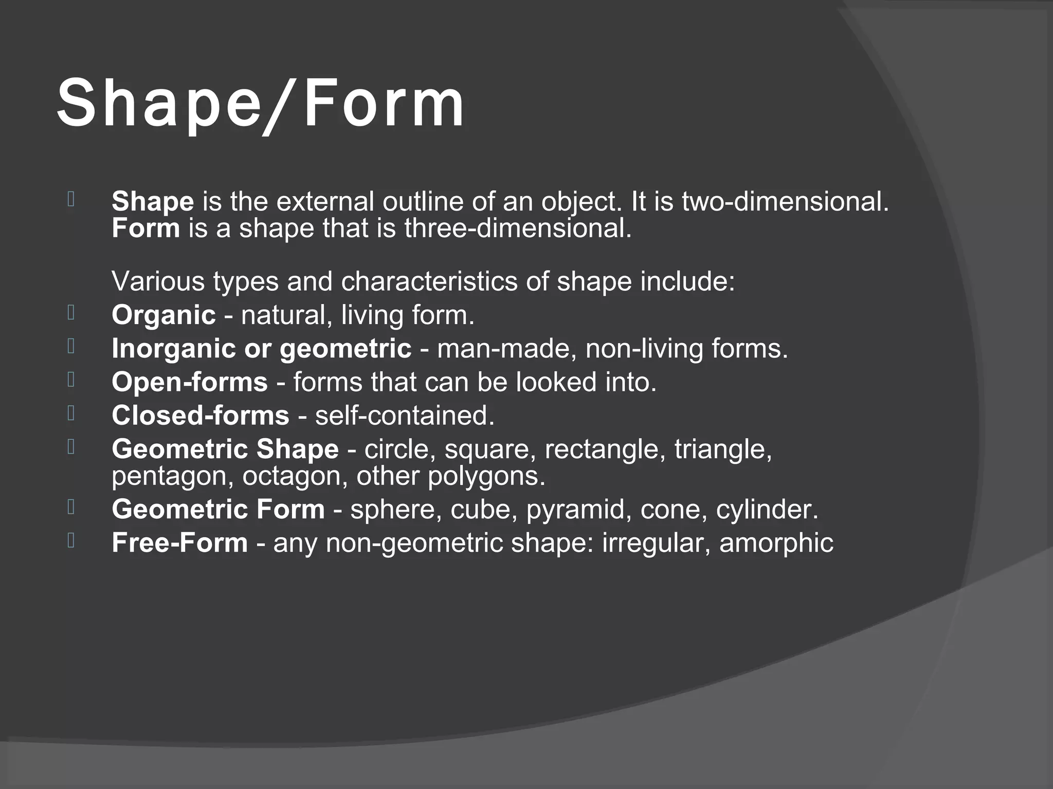 Shape/Form
 Shape is the external outline of an object. It is two-dimensional.
Form is a shape that is three-dimensional.
Various types and characteristics of shape include:
 Organic - natural, living form.
 Inorganic or geometric - man-made, non-living forms.
 Open-forms - forms that can be looked into.
 Closed-forms - self-contained.
 Geometric Shape - circle, square, rectangle, triangle,
pentagon, octagon, other polygons.
 Geometric Form - sphere, cube, pyramid, cone, cylinder.
 Free-Form - any non-geometric shape: irregular, amorphic
 
