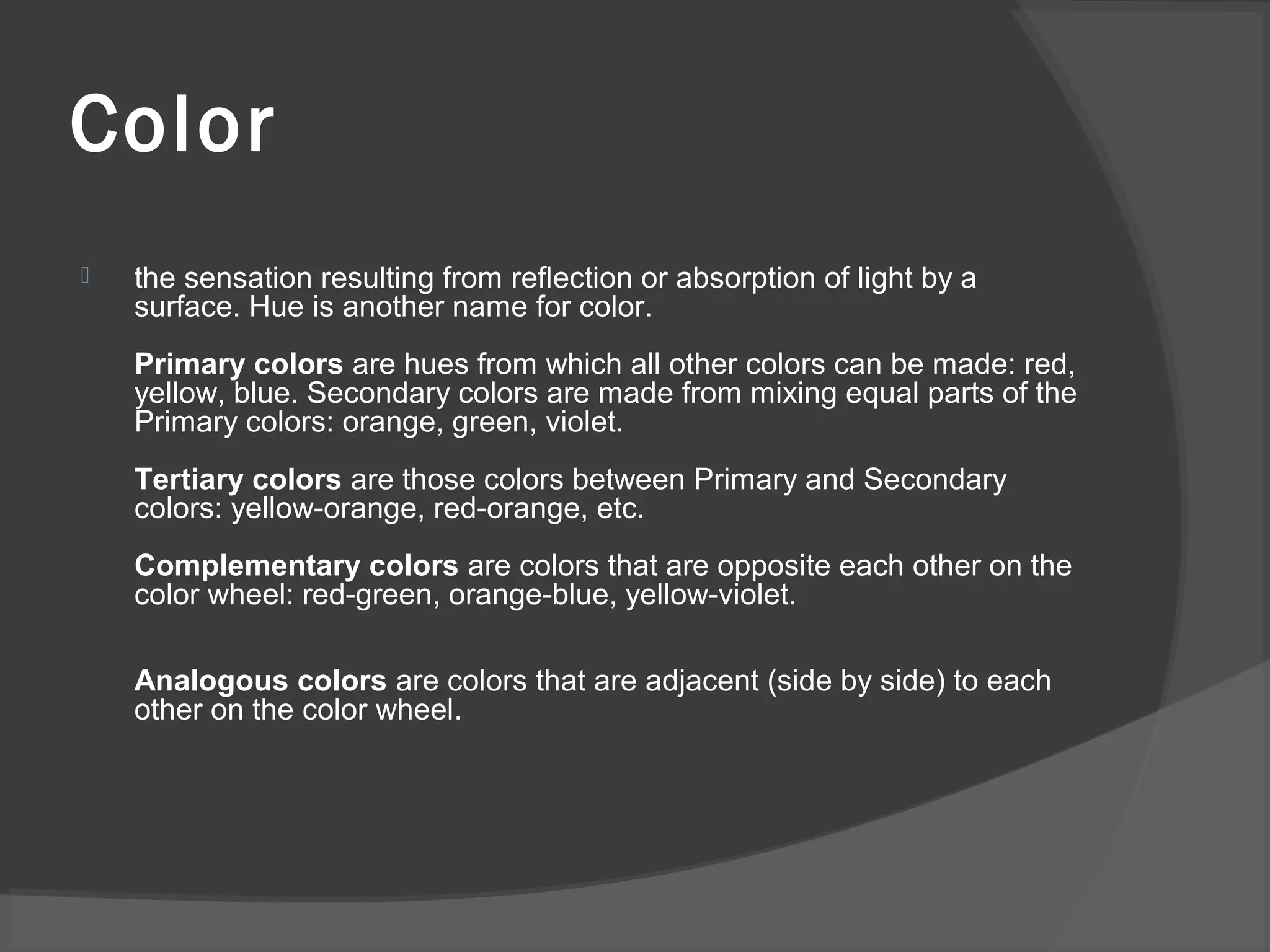 Color
 the sensation resulting from reflection or absorption of light by a
surface. Hue is another name for color.
Primary colors are hues from which all other colors can be made: red,
yellow, blue. Secondary colors are made from mixing equal parts of the
Primary colors: orange, green, violet.
Tertiary colors are those colors between Primary and Secondary
colors: yellow-orange, red-orange, etc.
Complementary colors are colors that are opposite each other on the
color wheel: red-green, orange-blue, yellow-violet.
Analogous colors are colors that are adjacent (side by side) to each
other on the color wheel.
 