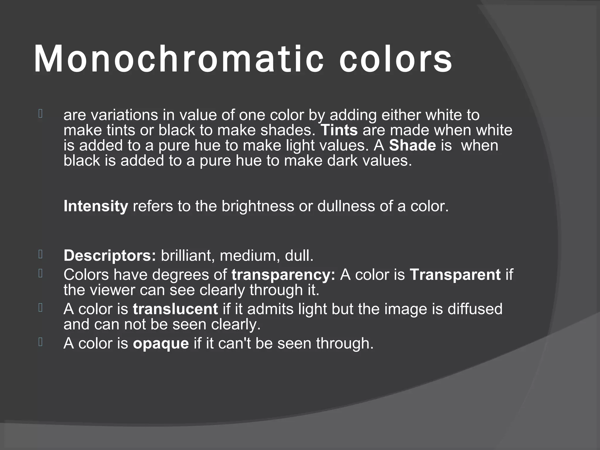 Monochromatic colors
 are variations in value of one color by adding either white to
make tints or black to make shades. Tints are made when white
is added to a pure hue to make light values. A Shade is when
black is added to a pure hue to make dark values.
Intensity refers to the brightness or dullness of a color.
 Descriptors: brilliant, medium, dull.
 Colors have degrees of transparency: A color is Transparent if
the viewer can see clearly through it.
 A color is translucent if it admits light but the image is diffused
and can not be seen clearly.
 A color is opaque if it can't be seen through.
 