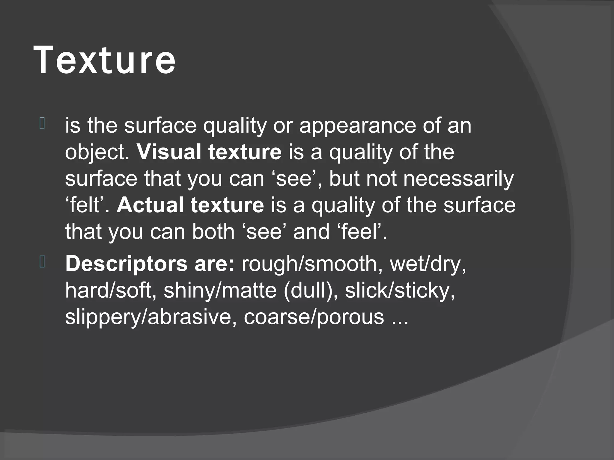 Texture
 is the surface quality or appearance of an
object. Visual texture is a quality of the
surface that you can ‘see’, but not necessarily
‘felt’. Actual texture is a quality of the surface
that you can both ‘see’ and ‘feel’.
 Descriptors are: rough/smooth, wet/dry,
hard/soft, shiny/matte (dull), slick/sticky,
slippery/abrasive, coarse/porous ...
 