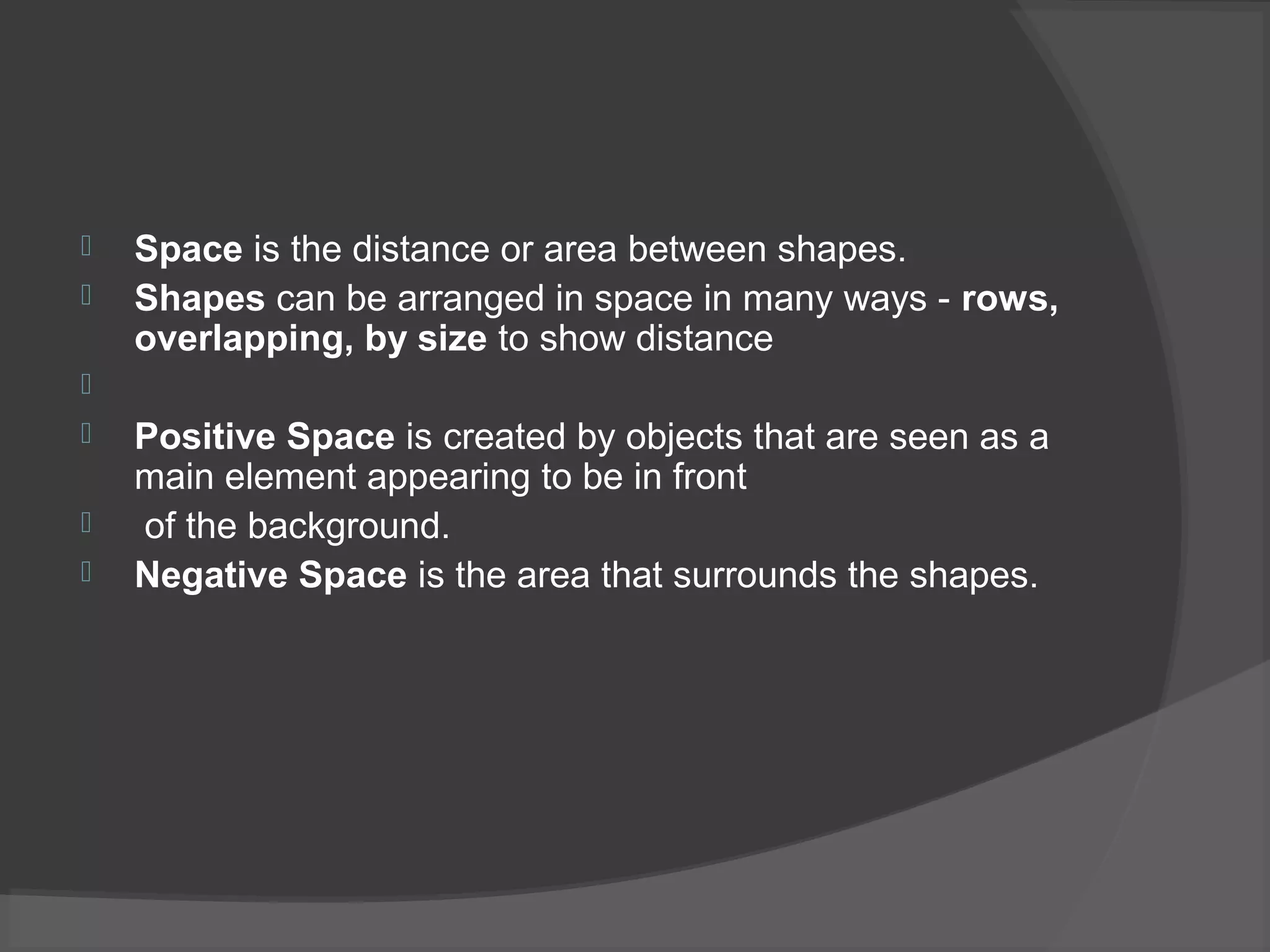  Space is the distance or area between shapes.
 Shapes can be arranged in space in many ways - rows,
overlapping, by size to show distance

 Positive Space is created by objects that are seen as a
main element appearing to be in front
 of the background.
 Negative Space is the area that surrounds the shapes.
 
