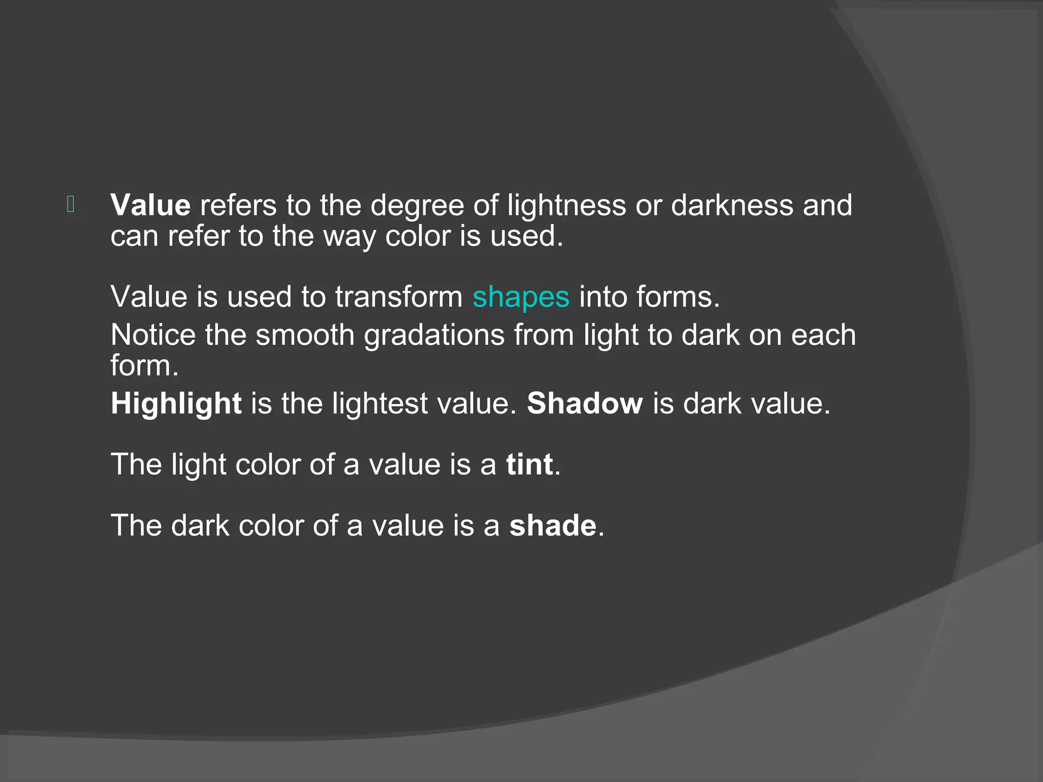  Value refers to the degree of lightness or darkness and
can refer to the way color is used.
Value is used to transform shapes into forms.
Notice the smooth gradations from light to dark on each
form.
Highlight is the lightest value. Shadow is dark value.
The light color of a value is a tint.
The dark color of a value is a shade.
 