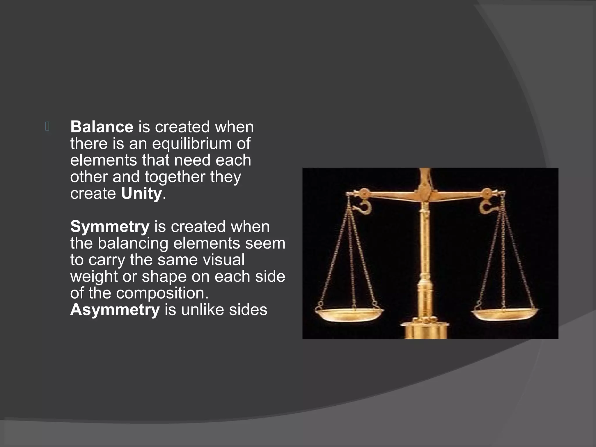  Balance is created when
there is an equilibrium of
elements that need each
other and together they
create Unity.
Symmetry is created when
the balancing elements seem
to carry the same visual
weight or shape on each side
of the composition.
Asymmetry is unlike sides
 