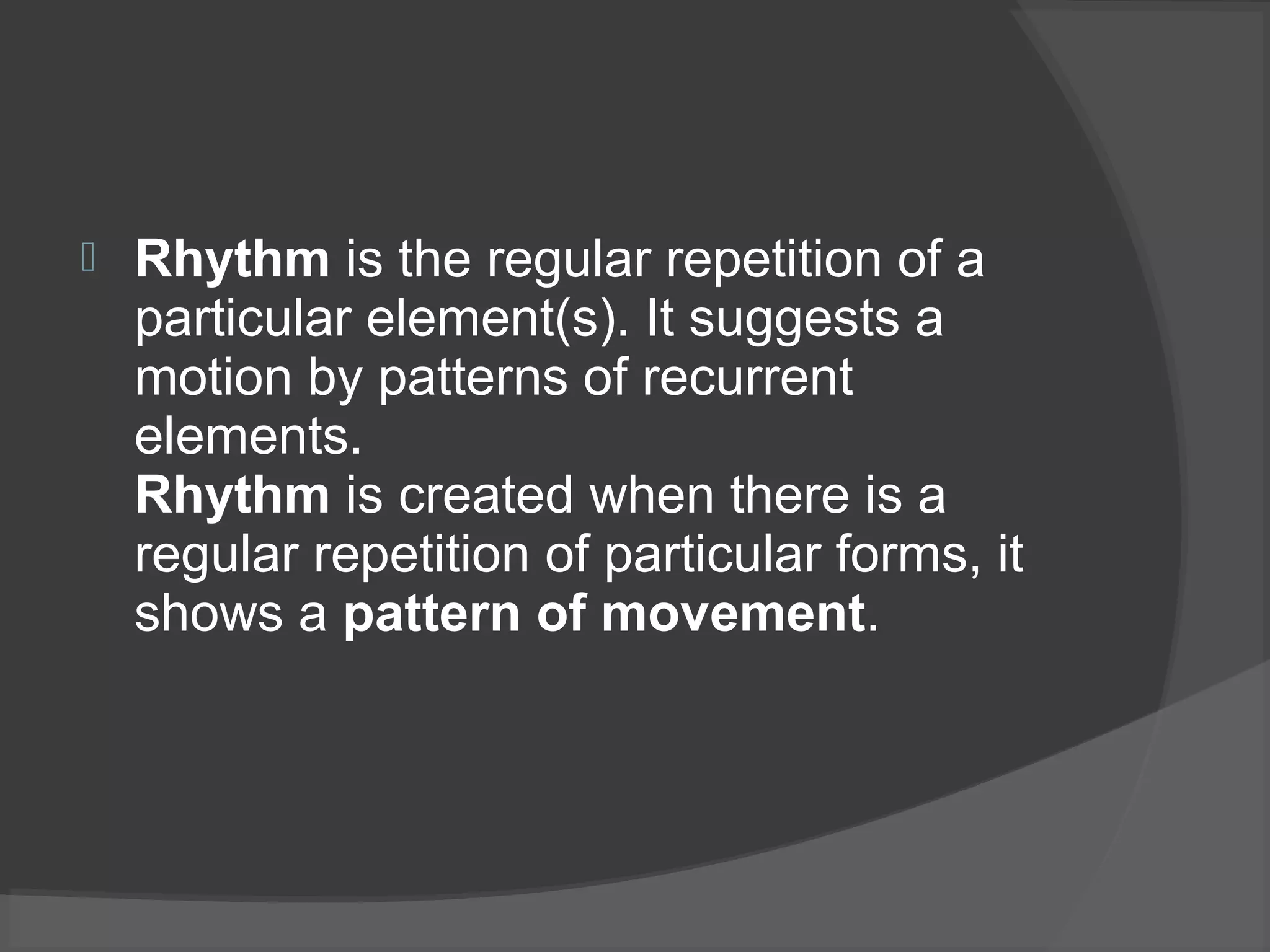  Rhythm is the regular repetition of a
particular element(s). It suggests a
motion by patterns of recurrent
elements.
Rhythm is created when there is a
regular repetition of particular forms, it
shows a pattern of movement.
 