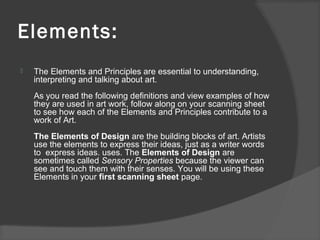 Elements:
 The Elements and Principles are essential to understanding,
interpreting and talking about art.
As you read the following definitions and view examples of how
they are used in art work, follow along on your scanning sheet
to see how each of the Elements and Principles contribute to a
work of Art.
The Elements of Design are the building blocks of art. Artists
use the elements to express their ideas, just as a writer words
to express ideas. uses. The Elements of Design are
sometimes called Sensory Properties because the viewer can
see and touch them with their senses. You will be using these
Elements in your first scanning sheet page.
 