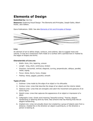  
Elements of Design 	
  
Submitted by: Joe Cox	
  
Resource: Exploring Visual Design: The Elements and Principles, Joseph Gatto, Albert
Porter, Jack Selleck. 	
  

	
  

Davis Publications. 2000. See also Elements of Art and Principles of Design	
  
	
  

	
  
Line:	
  
An element of art to define shape, contours, and outlines; also to suggest mass and
volume. It may be a continuous mark made on a surface with a pointed tool or implied by
the edges of shapes and forms.	
  
Characteristic of Line are:	
  
•

Width- thick, thin, tapering, uneven	
  

•

Length - long, short, continuous, broken 	
  

•

Direction- horizontal, vertical, diagonal, curving, perpendicular, oblique, parallel,
radial, zigzag 	
  

•

Focus- sharp, blurry, fuzzy, choppy 	
  

•

Feeling- sharp, jagged, graceful, smooth	
  

Types of Line: 	
  
1. Outlines- Lines made by the edge of an object or its silhouette.	
  
2. Contour Lines- Lines that describe the shape of an object and the interior detail.	
  
3. Gesture Lines- Lines that are energetic and catch the movement and gestures of an
active figure.	
  
4. Sketch Lines- Lines that captures the appearance of an object or impression of a
place.	
  
5. Calligraphic Lines- Greek word meaning "beautiful writing." Precise, elegant
handwriting or lettering done by hand. Also artwork that has flowing lines like an
elegant handwriting.	
  
6. Implied Line- Lines not actually drawn but created by a group of objects seen from a
distance. Implied line is the direction an object is pointing to, or the direction a
person is looking at.	
  

 