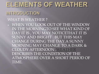 WHAT IS WEATHER ?
 WHEN YOU LOOK OUT OF THE WINDOW
IN THE MORNINGTO SEE WHAT KIND OF
DAY IT IS , YOU MAY NOTICETHAT IT IS
SUNNY AND BRIGHT . BUT THIS MAY
CHANGE DURING THE DAY.A SUNNY
MORNING MAY CHANGE TO A DARK &
CLOUDY AFTERNOON .WEATHER
DESCRIBES THE CONDITION OF THE
ATMOSPHERE OVER A SHORT PERIOD OF
TIME.
 