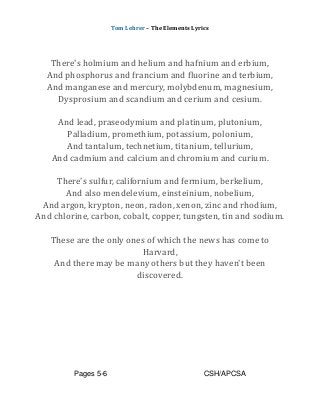 Tom Lehrer – The Elements Lyrics
Pages 5-6 CSH/APCSA
There's holmium and helium and hafnium and erbium,
And phosphorus and francium and fluorine and terbium,
And manganese and mercury, molybdenum, magnesium,
Dysprosium and scandium and cerium and cesium.
And lead, praseodymium and platinum, plutonium,
Palladium, promethium, potassium, polonium,
And tantalum, technetium, titanium, tellurium,
And cadmium and calcium and chromium and curium.
There's sulfur, californium and fermium, berkelium,
And also mendelevium, einsteinium, nobelium,
And argon, krypton, neon, radon, xenon, zinc and rhodium,
And chlorine, carbon, cobalt, copper, tungsten, tin and sodium.
These are the only ones of which the news has come to
Harvard,
And there may be many others but they haven't been
discovered.
 