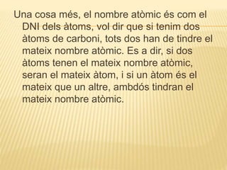Una cosa més, el nombre atòmic és com el
DNI dels àtoms, vol dir que si tenim dos
àtoms de carboni, tots dos han de tindre el
mateix nombre atòmic. Es a dir, si dos
àtoms tenen el mateix nombre atòmic,
seran el mateix àtom, i si un àtom és el
mateix que un altre, ambdós tindran el
mateix nombre atòmic.
 