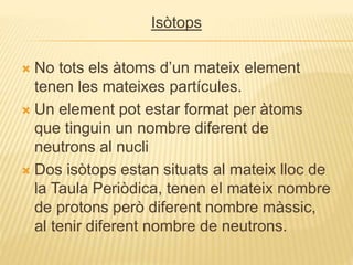 Isòtops
 No tots els àtoms d’un mateix element
tenen les mateixes partícules.
 Un element pot estar format per àtoms
que tinguin un nombre diferent de
neutrons al nucli
 Dos isòtops estan situats al mateix lloc de
la Taula Periòdica, tenen el mateix nombre
de protons però diferent nombre màssic,
al tenir diferent nombre de neutrons.
 