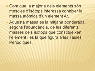  Com que la majoria dels elements són
mescles d’isòtops interessa conèixer la
massa atòmica d’un element Ar.
 Aquesta massa és la mitjana ponderada,
segons l’abundància, de les diferents
masses dels isòtops que constitueixen
l’element i és la que figura a les Taules
Periòdiques.
 