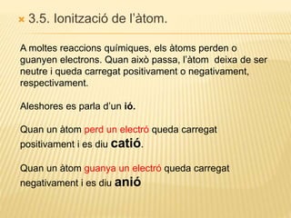  3.5. Ionització de l’àtom.
A moltes reaccions químiques, els àtoms perden o
guanyen electrons. Quan això passa, l’àtom deixa de ser
neutre i queda carregat positivament o negativament,
respectivament.
Aleshores es parla d’un ió.
Quan un àtom perd un electró queda carregat
positivament i es diu catió.
Quan un àtom guanya un electró queda carregat
negativament i es diu anió
 