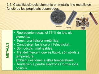 3.2. Classificació dels elements en metalls i no metalls en
funció de les propietats observades.
• Representen quasi el 75 % de tots els
elements.
• Tenen una lluïssor metàl·lica.
• Condueixen bé la calor i l’electricitat.
• Són dúctils i mal·leables.
• Tret del mercuri, que és líquid, són sòlids a
temperatura
ambient i es fonen a altes temperatures.
• Tendeixen a perdre electrons i formar ions
positius.
METALLS
Alumini
Estany
Coure
Or
 