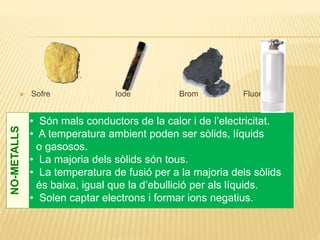  Sofre Iode Brom Fluor
• Són mals conductors de la calor i de l’electricitat.
• A temperatura ambient poden ser sòlids, líquids
o gasosos.
• La majoria dels sòlids són tous.
• La temperatura de fusió per a la majoria dels sòlids
és baixa, igual que la d’ebullició per als líquids.
• Solen captar electrons i formar ions negatius.
NO-METALLS
 
