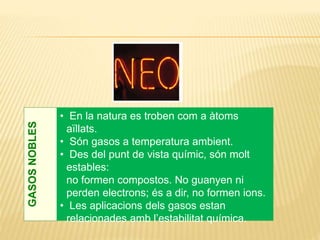 GASOSNOBLES
• En la natura es troben com a àtoms
aïllats.
• Són gasos a temperatura ambient.
• Des del punt de vista químic, són molt
estables:
no formen compostos. No guanyen ni
perden electrons; és a dir, no formen ions.
• Les aplicacions dels gasos estan
relacionades amb l’estabilitat química.
 
