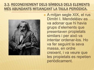 3.3. RECONEIXEMENT DELS SÍMBOLS DELS ELEMENTS
MÉS ABUNDANTS MITJANÇANT LA TAULA PERIÒDICA.
 A mitjan segle XIX, el rus
Dimitri I. Mendeléiev es
va adonar que hi havia
grups d’elements que
presentaven propietats
similars i per això va
intentar ordenar-los. Ho
va fer seguint la seva
massa, en ordre
creixent, i va veure que
les propietats es repetien
periòdicament.
 