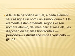  A la taula periòdica actual, a cada element
se li assigna un nom i un símbol químic. Els
elements estan ordenats segons el seu
nombre atòmic, del més baix al més alt, i es
disposen en set files horitzontals —
períodes— i divuit columnes verticals —
grups.
 