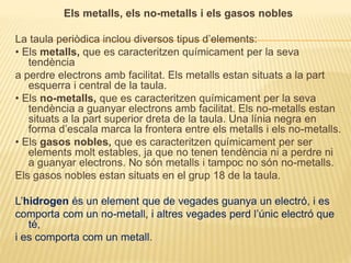 Els metalls, els no-metalls i els gasos nobles
La taula periòdica inclou diversos tipus d’elements:
• Els metalls, que es caracteritzen químicament per la seva
tendència
a perdre electrons amb facilitat. Els metalls estan situats a la part
esquerra i central de la taula.
• Els no-metalls, que es caracteritzen químicament per la seva
tendència a guanyar electrons amb facilitat. Els no-metalls estan
situats a la part superior dreta de la taula. Una línia negra en
forma d’escala marca la frontera entre els metalls i els no-metalls.
• Els gasos nobles, que es caracteritzen químicament per ser
elements molt estables, ja que no tenen tendència ni a perdre ni
a guanyar electrons. No són metalls i tampoc no són no-metalls.
Els gasos nobles estan situats en el grup 18 de la taula.
L’hidrogen és un element que de vegades guanya un electró, i es
comporta com un no-metall, i altres vegades perd l’únic electró que
té,
i es comporta com un metall.
 