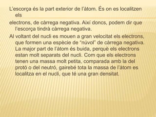 L’escorça és la part exterior de l’àtom. És on es localitzen
els
electrons, de càrrega negativa. Així doncs, podem dir que
l’escorça tindrà càrrega negativa.
Al voltant del nucli es mouen a gran velocitat els electrons,
que formen una espècie de “núvol” de càrrega negativa.
La major part de l’àtom és buida, perquè els electrons
estan molt separats del nucli. Com que els electrons
tenen una massa molt petita, comparada amb la del
protó o del neutró, gairebé tota la massa de l’àtom es
localitza en el nucli, que té una gran densitat.
 