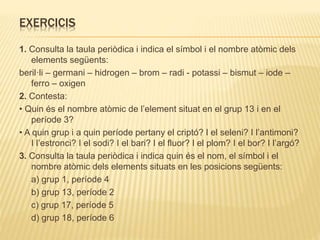 EXERCICIS
1. Consulta la taula periòdica i indica el símbol i el nombre atòmic dels
elements següents:
beril·li – germani – hidrogen – brom – radi - potassi – bismut – iode –
ferro – oxigen
2. Contesta:
• Quin és el nombre atòmic de l’element situat en el grup 13 i en el
període 3?
• A quin grup i a quin període pertany el criptó? I el seleni? I l’antimoni?
I l’estronci? I el sodi? I el bari? I el fluor? I el plom? I el bor? I l’argó?
3. Consulta la taula periòdica i indica quin és el nom, el símbol i el
nombre atòmic dels elements situats en les posicions següents:
a) grup 1, període 4
b) grup 13, període 2
c) grup 17, període 5
d) grup 18, període 6
 
