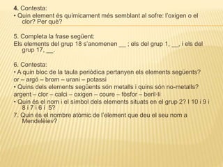 4. Contesta:
• Quin element és químicament més semblant al sofre: l’oxigen o el
clor? Per què?
5. Completa la frase següent:
Els elements del grup 18 s’anomenen __ ; els del grup 1, __, i els del
grup 17, __.
6. Contesta:
• A quin bloc de la taula periòdica pertanyen els elements següents?
or – argó – brom – urani – potassi
• Quins dels elements següents són metalls i quins són no-metalls?
argent – clor – calci – oxigen – coure – fòsfor – beril·li
• Quin és el nom i el símbol dels elements situats en el grup 2? I 10 i 9 i
8 i 7 i 6 i 5?
7. Quin és el nombre atòmic de l’element que deu el seu nom a
Mendelèiev?
 