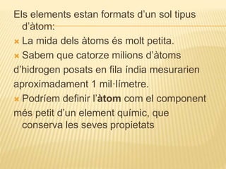 Els elements estan formats d’un sol tipus
d’àtom:
 La mida dels àtoms és molt petita.
 Sabem que catorze milions d’àtoms
d’hidrogen posats en fila índia mesurarien
aproximadament 1 mil·límetre.
 Podríem definir l’àtom com el component
més petit d’un element químic, que
conserva les seves propietats
 