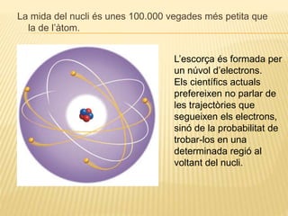 La mida del nucli és unes 100.000 vegades més petita que
la de l’àtom.
L’escorça és formada per
un núvol d’electrons.
Els científics actuals
prefereixen no parlar de
les trajectòries que
segueixen els electrons,
sinó de la probabilitat de
trobar-los en una
determinada regió al
voltant del nucli.
 