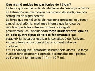 Què manté unides les partícules de l’àtom?
La força que manté units els electrons de l’escorça a l’àtom
és l’atracció que exerceixen els protons del nucli, que són
càrregues de signe contrari.
La força que manté units els nucleons (protons i neutrons)
dins el nucli atòmic, molt més intensa que la força de
repulsió que hi ha entre els protons, carregats
positivament, és l’anomenada força nuclear forta, que és
un dels quatre tipus de forces fonamentals que
estableix la física per explicar la constitució de l’Univers.
Aquesta força actua com si fos un ciment entre els
nucleons;
així s’aconsegueix l’estabilitat nuclear dels àtoms. La força
nuclear forta solament s’aprecia a distàncies molt petites,
de l’ordre d’1 femtòmetre (1 fm = 10-15 m).
 