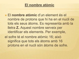 El nombre atòmic
 El nombre atòmic d’un element és el
nombre de protons que hi ha en el nucli de
tots els seus àtoms. Es representa amb la
lletra Z. Aquest nombre serveix per
identificar els elements. Per exemple,
el sofre té el nombre atòmic 16; això
significa que tots els àtoms amb 16
protons en el nucli són àtoms de sofre.
 