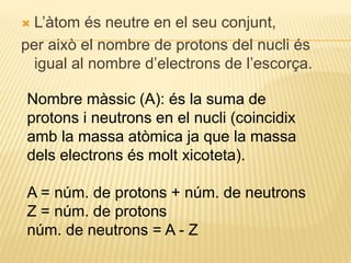  L’àtom és neutre en el seu conjunt,
per això el nombre de protons del nucli és
igual al nombre d’electrons de l’escorça.
Nombre màssic (A): és la suma de
protons i neutrons en el nucli (coincidix
amb la massa atòmica ja que la massa
dels electrons és molt xicoteta).
A = núm. de protons + núm. de neutrons
Z = núm. de protons
núm. de neutrons = A - Z
 