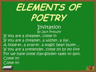 ELEMENTS OF
POETRY
Invitation

By Jack Prelusky

If you are a dreamer, come in
If you are a dreamer, a wisher, a liar,
A hope-er, a pray-er. a magic bean buyer…
If you are a pretender, come sit by my fire
For we have some flax-golden tales to spin.
Come in!
Come in!

 