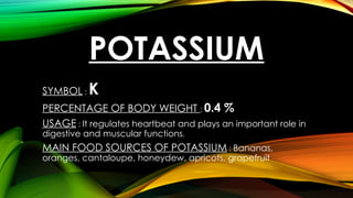 POTASSIUM
SYMBOL : K
PERCENTAGE OF BODY WEIGHT : 0.4 %
USAGE : It regulates heartbeat and plays an important role in
digestive and muscular functions.
MAIN FOOD SOURCES OF POTASSIUM : Bananas,
oranges, cantaloupe, honeydew, apricots, grapefruit
 