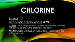 CHLORINE
SYMBOL : Cl
PERCENTAGE OF BODY WEIGHT : 0.2%
USAGE : It is a major mineral nutrient that occurs primarily
in body fluids and in the electrical neutrality.
MAIN FOOD SOURCES OF CHLORINE : Table salt or sea
salt, seaweeds
 