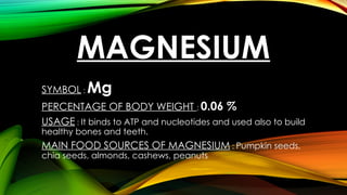 MAGNESIUM
SYMBOL : Mg
PERCENTAGE OF BODY WEIGHT : 0.06 %
USAGE : It binds to ATP and nucleotides and used also to build
healthy bones and teeth.
MAIN FOOD SOURCES OF MAGNESIUM : Pumpkin seeds,
chia seeds, almonds, cashews, peanuts
 
