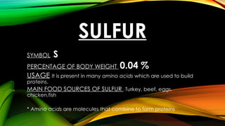 SULFUR
SYMBOL : S
PERCENTAGE OF BODY WEIGHT : 0.04 %
USAGE: It is present in many amino acids which are used to build
proteins.
MAIN FOOD SOURCES OF SULFUR : Turkey, beef, eggs,
chicken,fish
* Amino acids are molecules that combine to form proteins
 