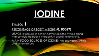 IODINE
SYMBOL : I
PERCENTAGE OF BODY WEIGHT : 0. 0002%
USAGE : It is found in certain hormones in the thyroid gland
that controls the body’s metabolism and other functions.
MAIN FOOD SOURCES OF IODINE : Fish, seaweeds, shrimp,
and other seafood
 