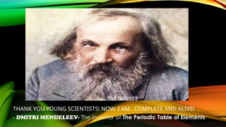 THANK YOU YOUNG SCIENTISTS! NOW, I AM COMPLETE AND ALIVE!
- DMITRI MENDELEEV- The inventor of The Periodic Table of Elements
 