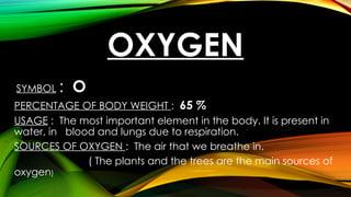 OXYGEN
SYMBOL : O
PERCENTAGE OF BODY WEIGHT : 65 %
USAGE : The most important element in the body. It is present in
water, in blood and lungs due to respiration.
SOURCES OF OXYGEN : The air that we breathe in.
( The plants and the trees are the main sources of
oxygen)
 