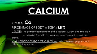 CALCIUM
SYMBOL : Ca
PERCENTAGE OF BODY WEIGHT : 1.8 %
USAGE : The primary component of the skeletal system and the teeth.
can also be found in the nervous system, muscles, and the
blood.
MAIN FOOD SOURCE OF CALCIUM : Milk, cheese, yogurt and
other dairy products
 