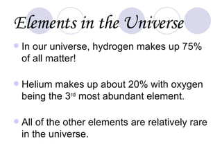 Elements in the Universe In our universe, hydrogen makes up 75% of all matter! Helium makes up about 20% with oxygen being the 3 rd  most abundant element. All of the other elements are relatively rare in the universe. 