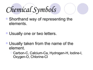 Chemical   Symbols Shorthand way of representing the elements. Usually one or two letters. Usually taken from the name of the element. Carbon-C, Calcium-Ca, Hydrogen-H, Iodine-I, Oxygen-O, Chlorine-Cl 