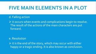 FIVE MAIN ELEMENTS IN A PLOT
d. Falling action
 it occurs when events and complications begin to resolve.
The result of the actions of the main characters are put
forward.
e. Resolution
 it is the end of the story, which may occur with either
happy or a tragic ending. It is also known as conclusion.
 