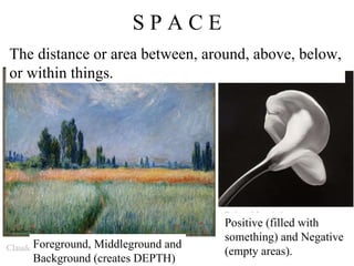 S P A C E Robert Mapplethorpe Claude Monet The distance or area between, around, above, below, or within things.  Positive (filled with something) and Negative (empty areas). Foreground, Middleground and Background (creates DEPTH) 