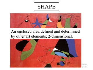 SHAPE An enclosed area defined and determined by other art elements; 2-dimensional. Joan Miro 