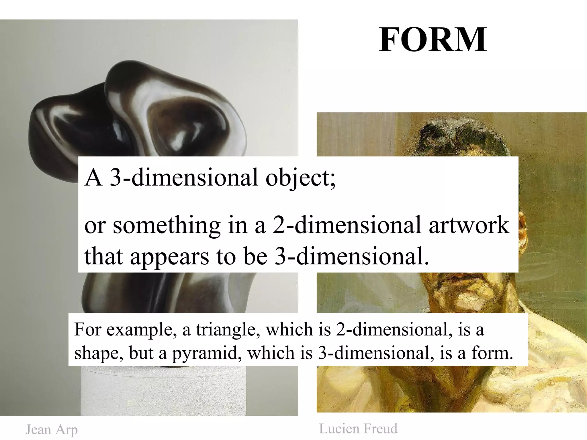 FORM
A 3-dimensional object;
or something in a 2-dimensional artwork
that appears to be 3-dimensional.
For example, a triangle, which is 2-dimensional, is a
shape, but a pyramid, which is 3-dimensional, is a form.
Jean Arp Lucien Freud
 
