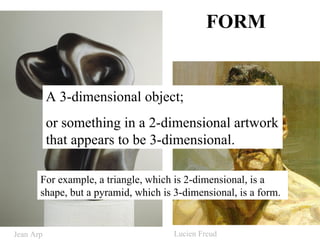 FORM A 3-dimensional object; or something in a 2-dimensional artwork that appears to be 3-dimensional. For example, a triangle, which is 2-dimensional, is a shape, but a pyramid, which is 3-dimensional, is a form.  Jean Arp Lucien Freud 