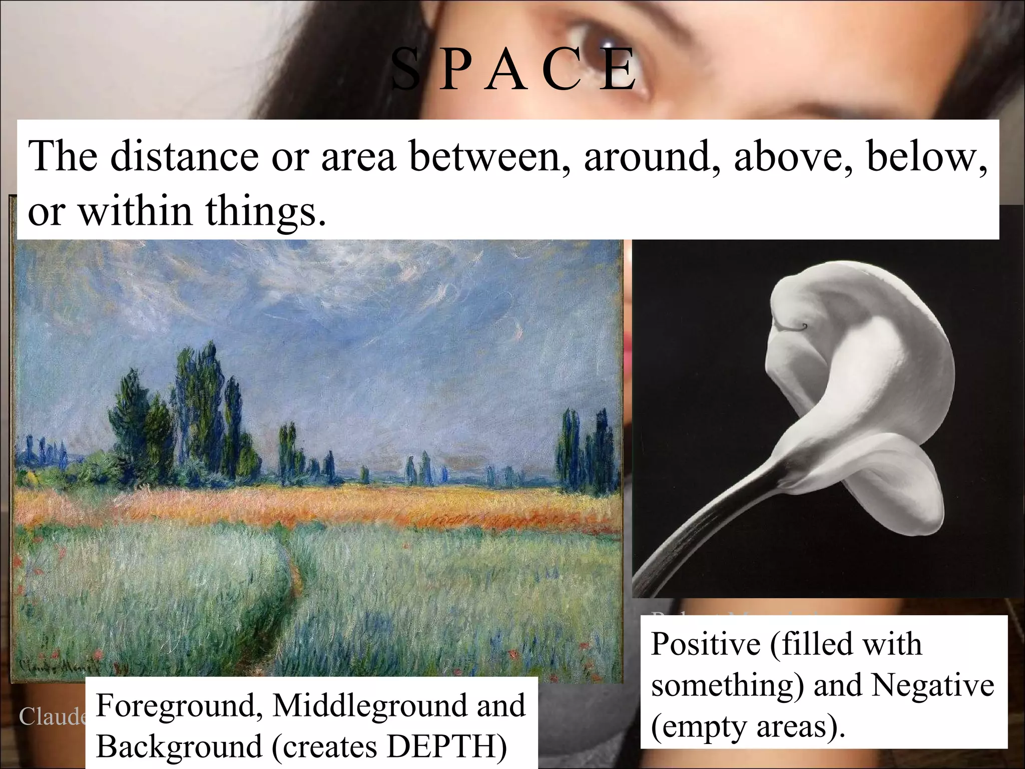 S PAC E
The distance or area between, around, above, below,
or within things.




                                   Robert Mapplethorpe
                                   Positive (filled with
                                   something) and Negative
Claude Foreground,
       Monet    Middleground and
                                   (empty areas).
     Background (creates DEPTH)
 
