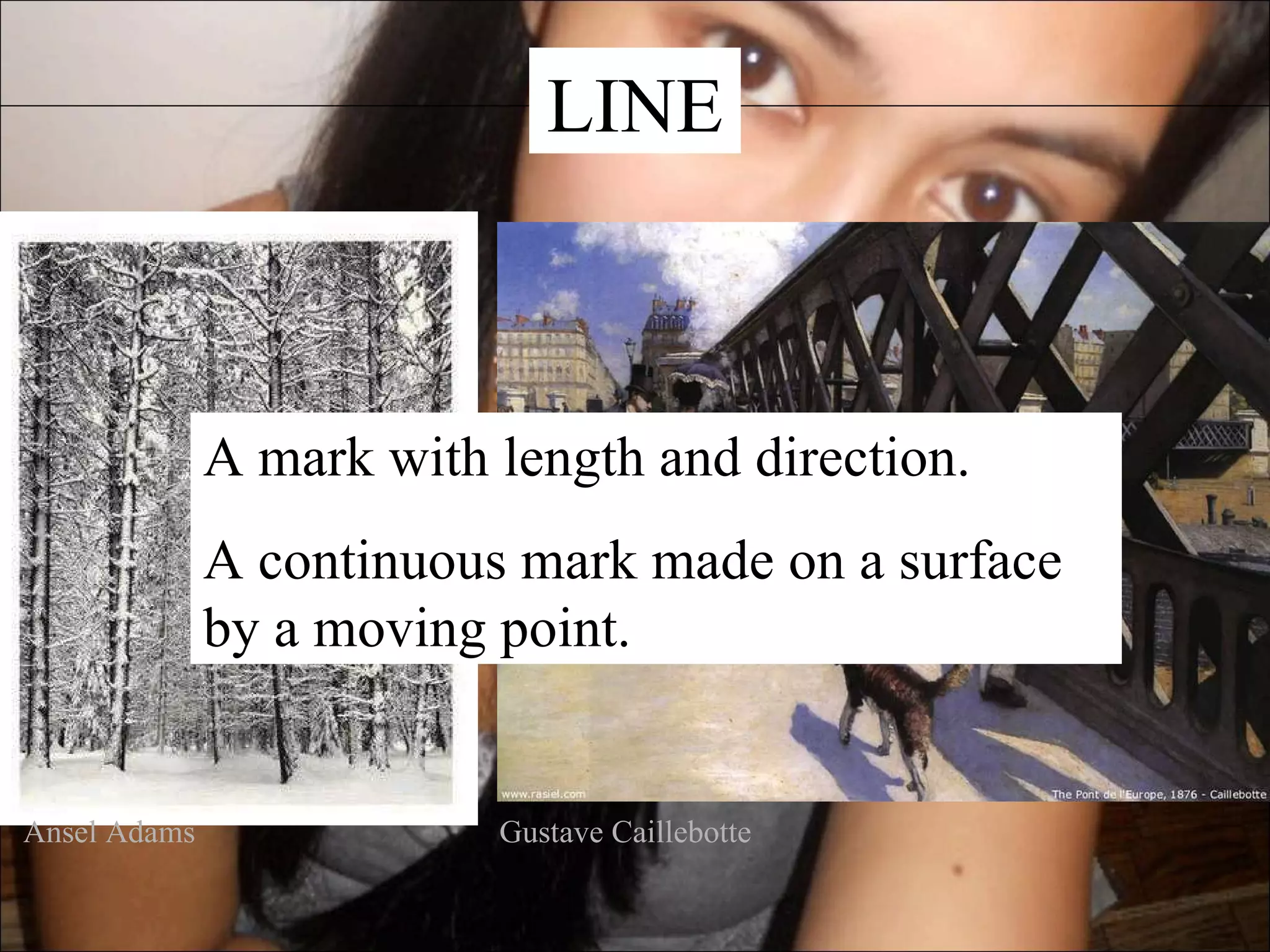 LINE



              A mark with length and direction.
              A continuous mark made on a surface
              by a moving point.


Ansel Adams               Gustave Caillebotte
 