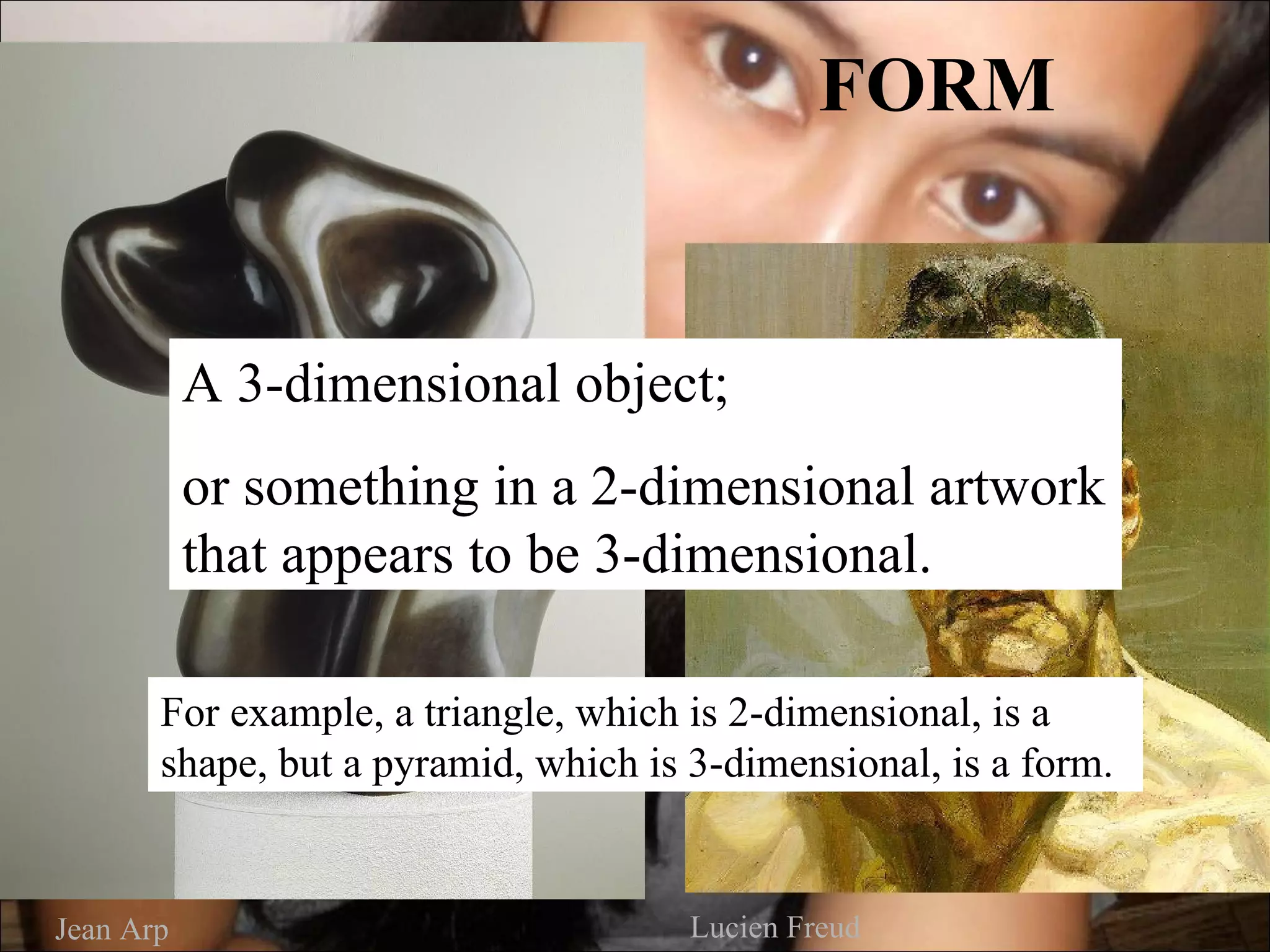 FORM


           A 3-dimensional object;
           or something in a 2-dimensional artwork
           that appears to be 3-dimensional.

       For example, a triangle, which is 2-dimensional, is a
       shape, but a pyramid, which is 3-dimensional, is a form.


Jean Arp                              Lucien Freud
 